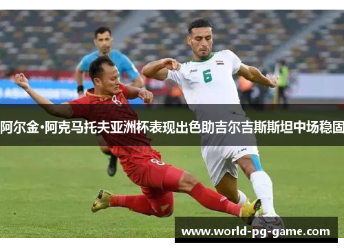 阿尔金·阿克马托夫亚洲杯表现出色助吉尔吉斯斯坦中场稳固 阿尔金·阿克马托夫亚洲杯表现出色助吉尔吉斯斯坦中场稳固