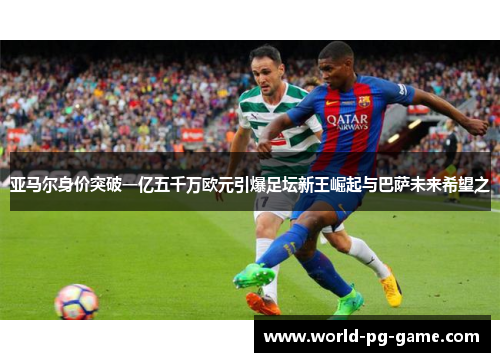亚马尔身价突破一亿五千万欧元引爆足坛新王崛起与巴萨未来希望之
